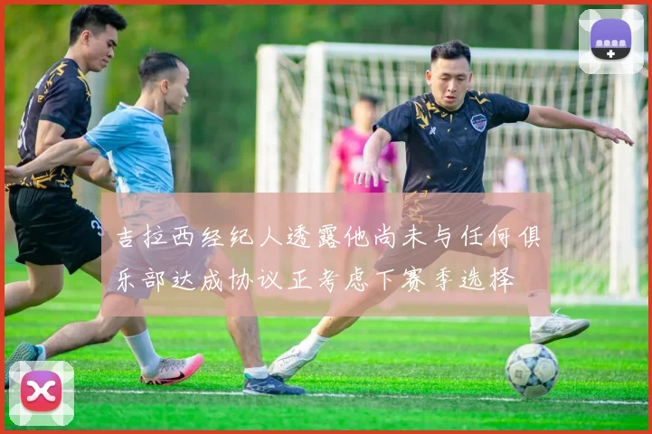 吉拉西经纪人透露他尚未与任何俱乐部达成协议正考虑下赛季选择
