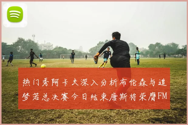 热门秀阿卡夫深入分析布伦森与追梦若总决赛今日结束唐斯将荣膺FMVP