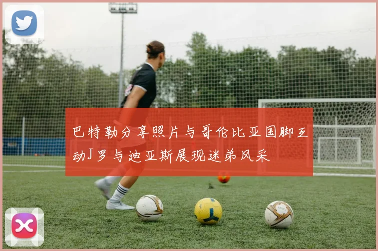 巴特勒分享照片与哥伦比亚国脚互动J罗与迪亚斯展现迷弟风采