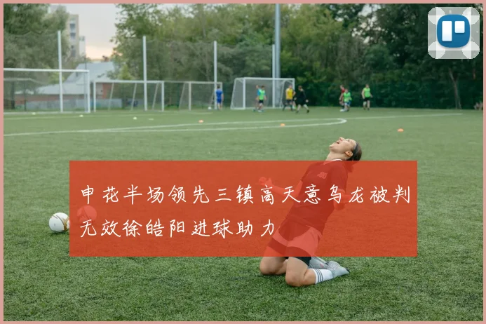 申花半场领先三镇高天意乌龙被判无效徐皓阳进球助力