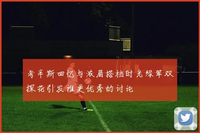 考辛斯回忆与浓眉搭档时光绿军双探花引发谁更优秀的讨论