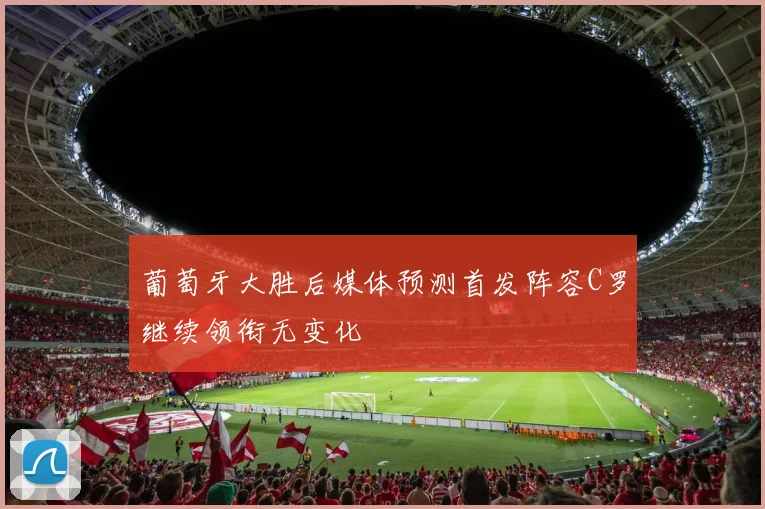 葡萄牙大胜后媒体预测首发阵容C罗继续领衔无变化