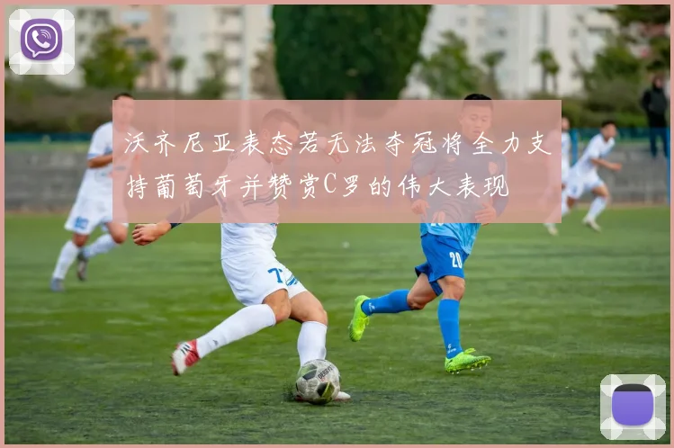 沃齐尼亚表态若无法夺冠将全力支持葡萄牙并赞赏C罗的伟大表现