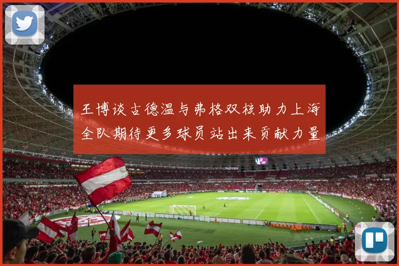王博谈古德温与弗格双核助力上海全队期待更多球员站出来贡献力量