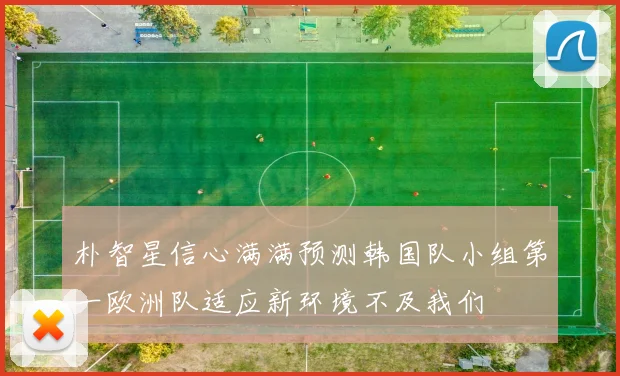 朴智星信心满满预测韩国队小组第一欧洲队适应新环境不及我们
