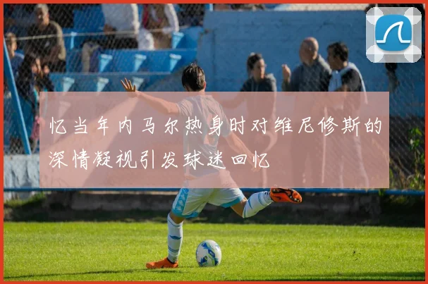 忆当年内马尔热身时对维尼修斯的深情凝视引发球迷回忆