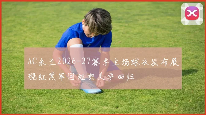 AC米兰2026-27赛季主场球衣发布展现红黑军团经典美学回归