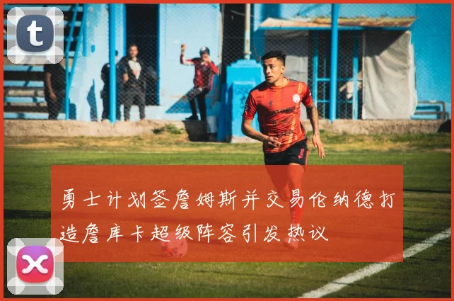 勇士计划签詹姆斯并交易伦纳德打造詹库卡超级阵容引发热议